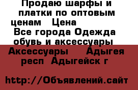 Продаю шарфы и платки по оптовым ценам › Цена ­ 300-2500 - Все города Одежда, обувь и аксессуары » Аксессуары   . Адыгея респ.,Адыгейск г.